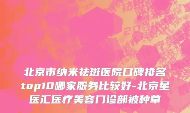北京市纳米祛斑医院口碑排名top10哪家服务比较好-北京星医汇医疗美容门诊部被种草