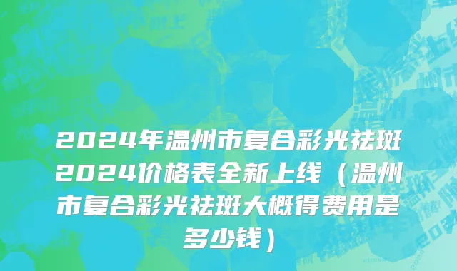 2024年温州市复合彩光祛斑2024价格表全新上线（温州市复合彩光祛斑大概得费用是多少钱）