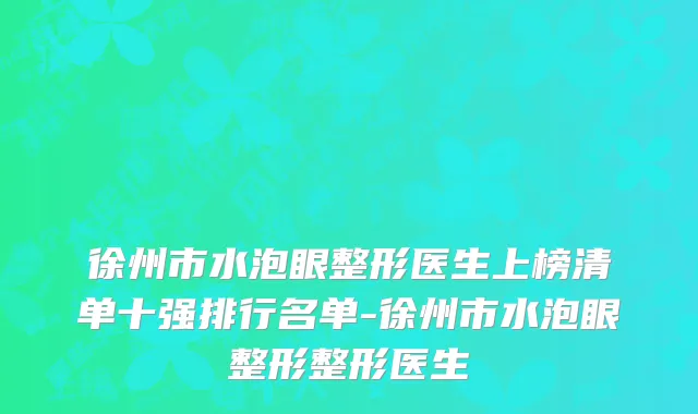 徐州市水泡眼整形医生上榜清单十强排行名单-徐州市水泡眼整形整形医生