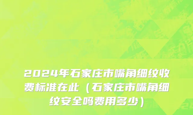 2024年石家庄市嘴角细纹收费标准在此（石家庄市嘴角细纹安全吗费用多少）