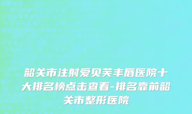 韶关市注射爱贝芙丰唇医院十大排名榜点击查看-排名靠前韶关市整形医院