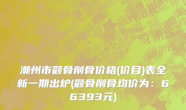 潮州市颧骨削骨价格(价目)表全新一期出炉(颧骨削骨均价为：66393元)