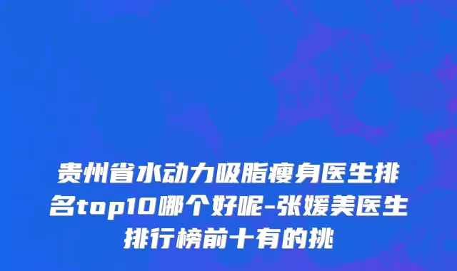 贵州省水动力吸脂瘦身医生排名top10哪个好呢-张媛美医生排行榜前十有的挑