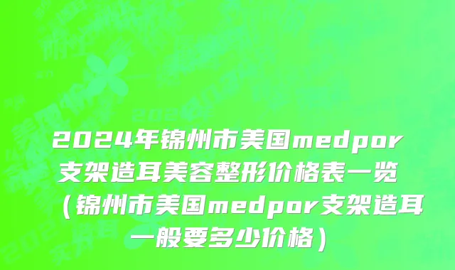 2024年锦州市美国medpor支架造耳美容整形价格表一览（锦州市美国medpor支架造耳一般要多少价格）