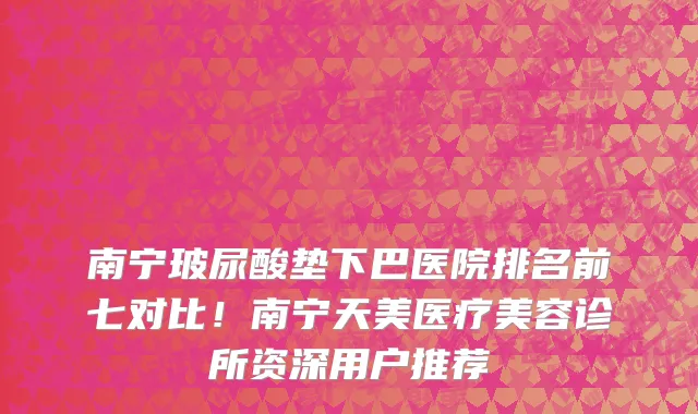 南宁玻尿酸垫下巴医院排名前七对比!南宁天美医疗美容诊所资深用户推荐