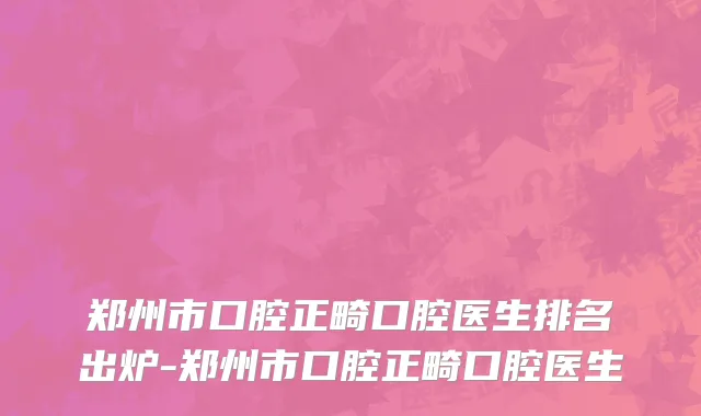 郑州市口腔正畸口腔医生排名出炉-郑州市口腔正畸口腔医生