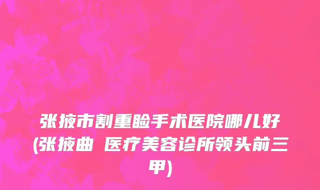 张掖市割重睑手术医院哪儿好(张掖曲媄医疗美容诊所领头前三甲)