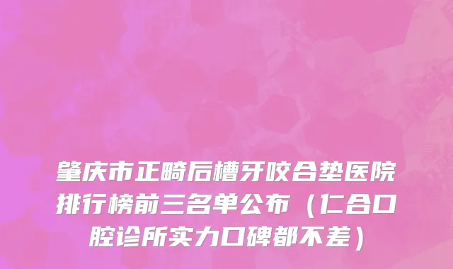 肇庆市正畸后槽牙咬合垫医院排行榜前三名单公布（仁合口腔诊所实力口碑都不差）