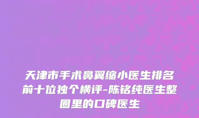 天津市手术鼻翼缩小医生排名前十位独个横评-陈铭纯医生整圈里的口碑医生