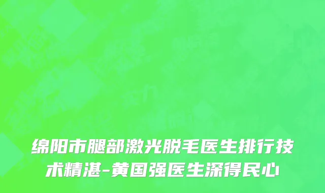 绵阳市腿部激光脱毛医生排行技术精湛-黄国强医生深得民心