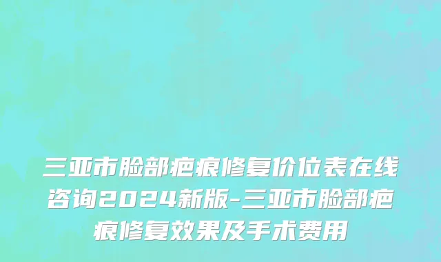三亚市脸部疤痕修复价位表在线咨询2024新版-三亚市脸部疤痕修复效果及手术费用