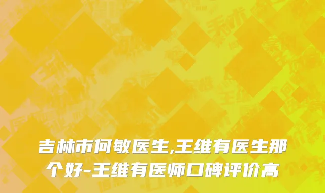 吉林市何敏医生,王维有医生那个好-王维有医师口碑评价高