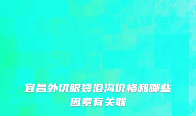 宜昌外切眼袋泪沟价格和哪些因素有关联
