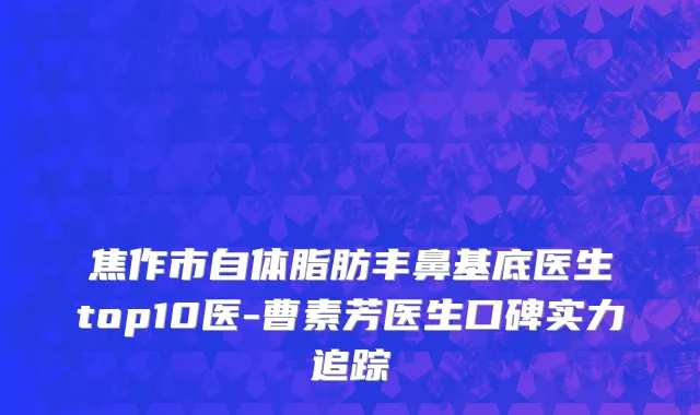 焦作市自体脂肪丰鼻基底医生top10医-曹素芳医生口碑实力追踪
