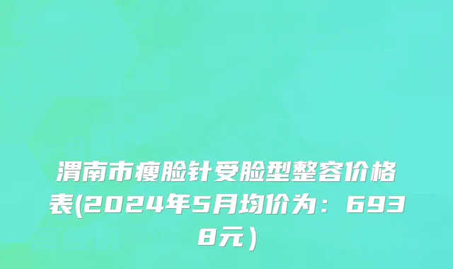 渭南市瘦脸针受脸型整容价格表(2024年5月均价为：6938元）