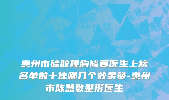 惠州市硅胶隆胸修复医生上榜名单前十佳哪几个效果赞-惠州市陈慧敏整形医生