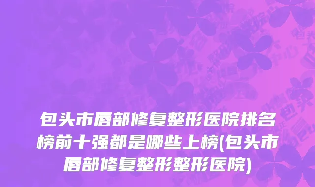 包头市唇部修复整形医院排名榜前十强都是哪些上榜(包头市唇部修复整形整形医院)