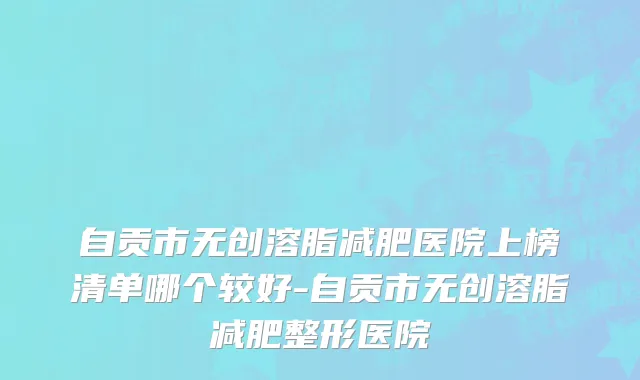 自贡市无创溶脂减肥医院上榜清单哪个较好-自贡市无创溶脂减肥整形医院