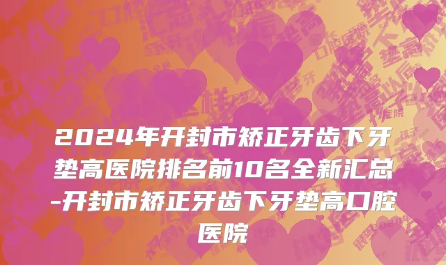 2024年开封市矫正牙齿下牙垫高医院排名前10名全新汇总-开封市矫正牙齿下牙垫高口腔医院