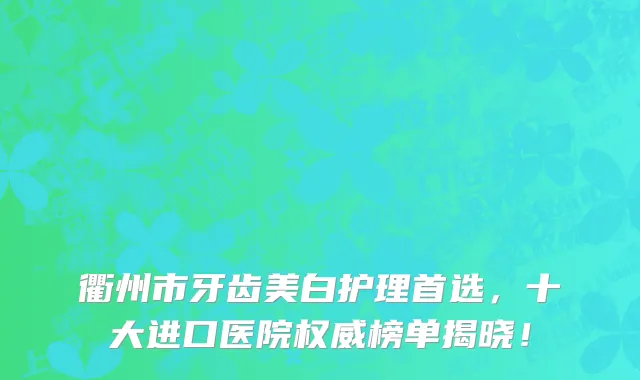 衢州市牙齿美白护理首选,十大进口医院权威榜单揭晓!