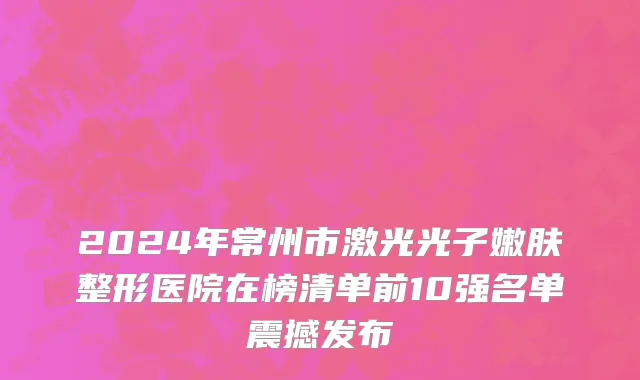 2024年常州市激光光子嫩肤整形医院在榜清单前10强名单震撼发布