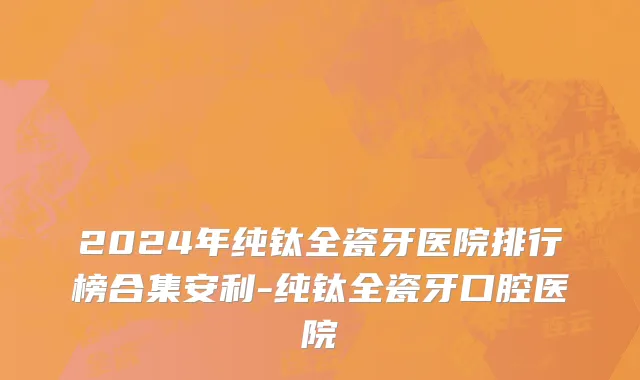 2024年纯钛全瓷牙医院排行榜合集安利-纯钛全瓷牙口腔医院