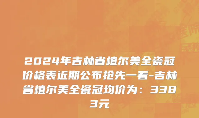 2024年吉林省植尔美全瓷冠价格表近期公布抢先一看-吉林省植尔美全瓷冠均价为：3383元