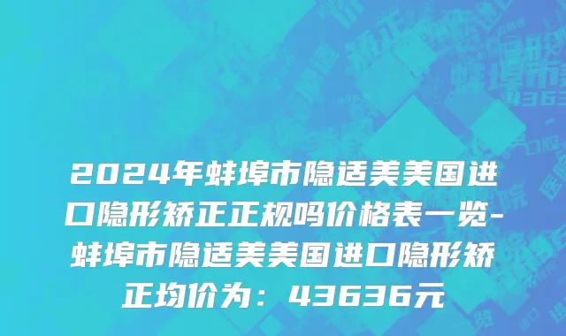 2024年蚌埠市隐适美美国进口隐形矫正正规吗价格表一览-蚌埠市隐适美美国进口隐形矫正均价为：43636元
