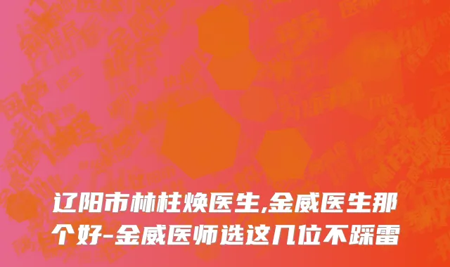 辽阳市林柱焕医生,金威医生那个好-金威医师选这几位不踩雷