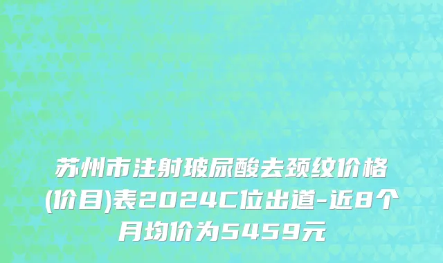 苏州市注射玻尿酸去颈纹价格(价目)表2024C位出道-近8个月均价为5459元
