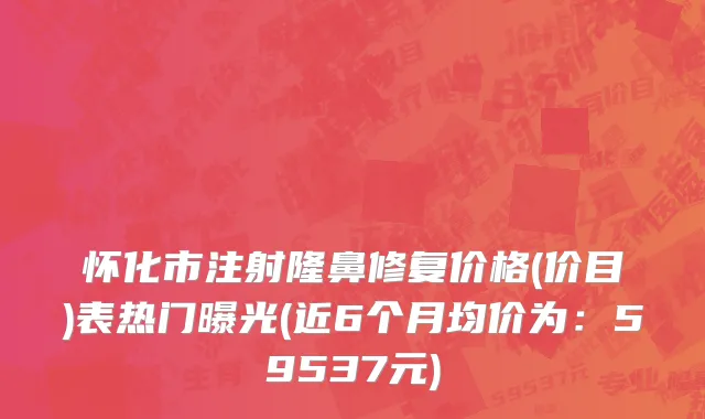 怀化市注射隆鼻修复价格(价目)表热门曝光(近6个月均价为：59537元)