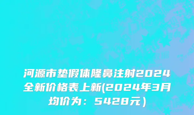 河源市垫假体隆鼻注射2024全新价格表上新(2024年3月均价为：5428元）