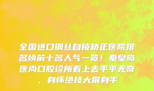 全国进口钢丝自锁矫正医院排名榜前十名人气一览！秦皇岛医尚口腔诊所看上去平平无奇，身怀绝技大展身手