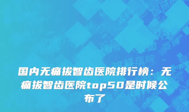 国内无痛拔智齿医院排行榜：无痛拔智齿医院top50是时候公布了