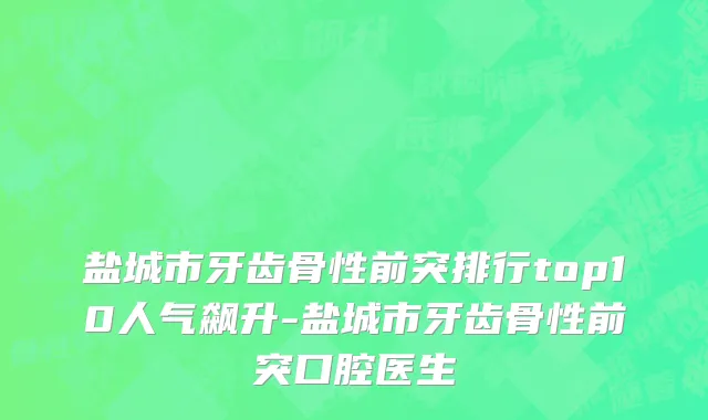 盐城市牙齿骨性前突排行top10人气飙升-盐城市牙齿骨性前突口腔医生