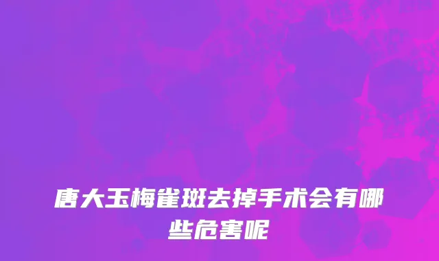 唐大玉梅雀斑去掉手术会有哪些危害呢