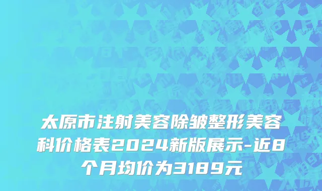 太原市注射美容除皱整形美容科价格表2024新版展示-近8个月均价为3189元