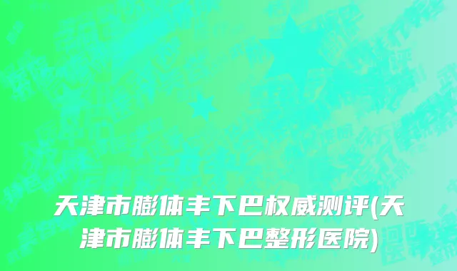 天津市膨体丰下巴权威测评(天津市膨体丰下巴整形医院)