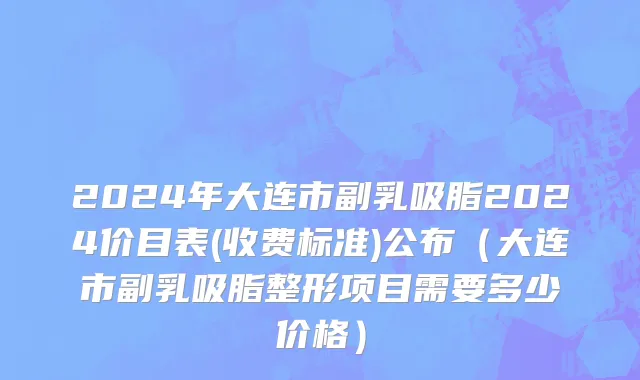 2024年大连市副乳吸脂2024价目表(收费标准)公布（大连市副乳吸脂整形项目需要多少价格）