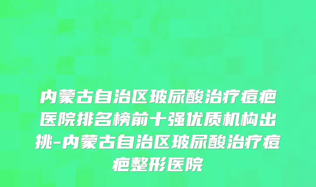 内蒙古自治区玻尿酸治疗痘疤医院排名榜前十强优质机构出挑-内蒙古自治区玻尿酸治疗痘疤整形医院