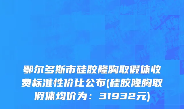 鄂尔多斯市硅胶隆胸取假体收费标准性价比公布(硅胶隆胸取假体均价为：31932元)