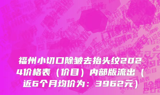 福州小切口除皱去抬头纹2024价格表（价目）内部版流出（近6个月均价为：3962元）