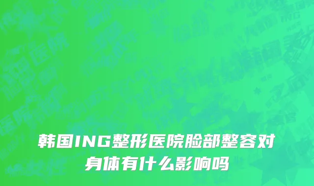 韩国ING整形医院脸部整容对身体有什么影响吗