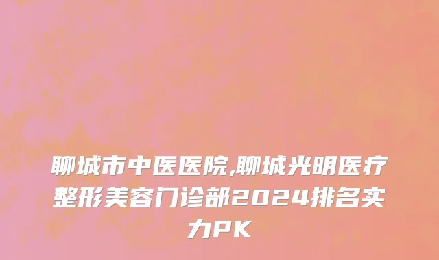 聊城市中医医院,聊城光明医疗整形美容门诊部2024排名实力PK