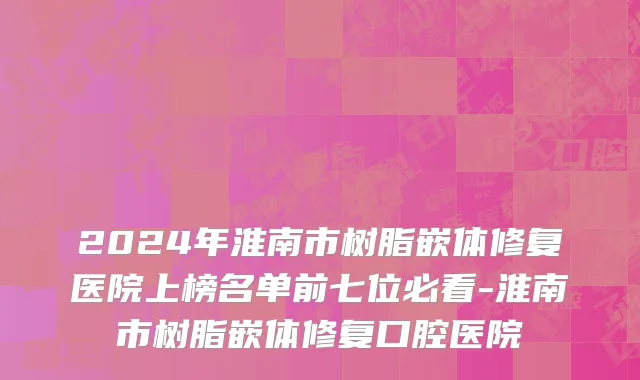 2024年淮南市树脂嵌体修复医院上榜名单前七位必看-淮南市树脂嵌体修复口腔医院