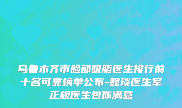 乌鲁木齐市脸部吸脂医生排行前十名可靠榜单公布-魏琰医生军正规医生包你满意