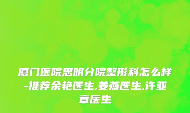 厦门医院思明分院整形科怎么样-推荐余艳医生,姜燕医生,许亚章医生