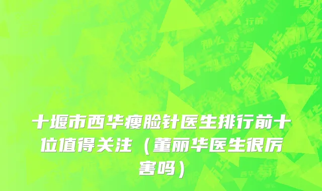 十堰市西华瘦脸针医生排行前十位值得关注（董丽华医生很厉害吗）