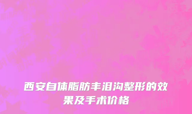 西安自体脂肪丰泪沟整形的效果及手术价格