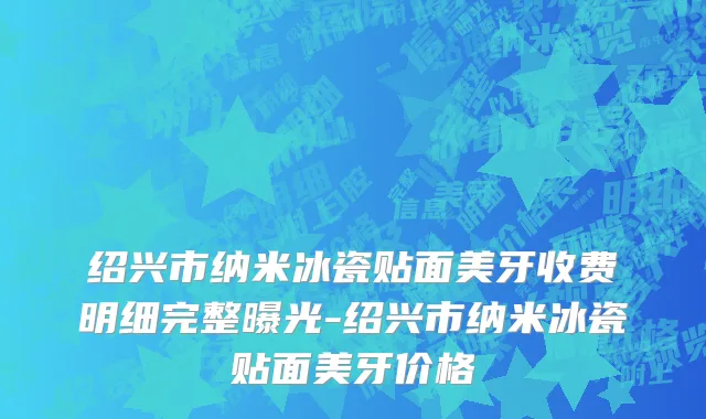 绍兴市纳米冰瓷贴面美牙收费明细完整曝光-绍兴市纳米冰瓷贴面美牙价格